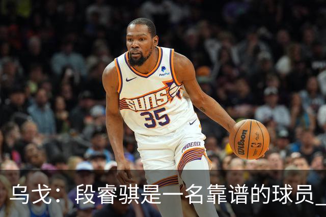 乌戈：段睿骐是一名靠谱的球员 还很年轻 仍然还有提升空间