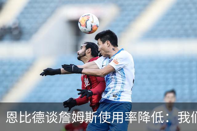 恩比德谈詹姆斯使用率降低：我们需要有人创造机会稳住节奏