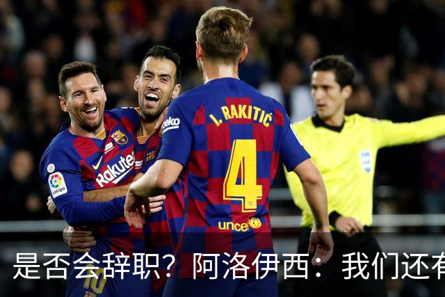 是否会辞职？阿洛伊西：我们还有一场比赛，剩下的赛季后再说