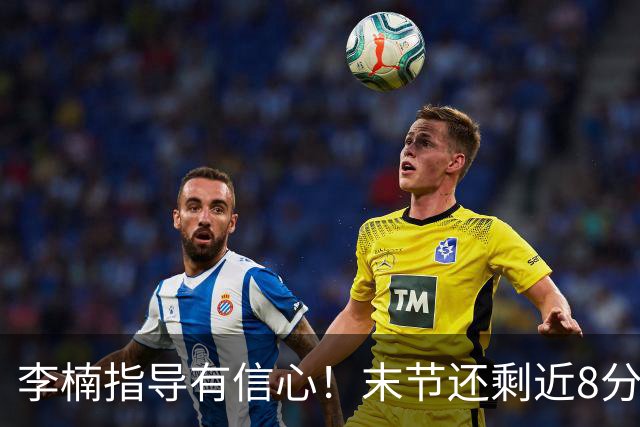 李楠指导有信心！末节还剩近8分钟&北京领先15分 派上全华班阵容