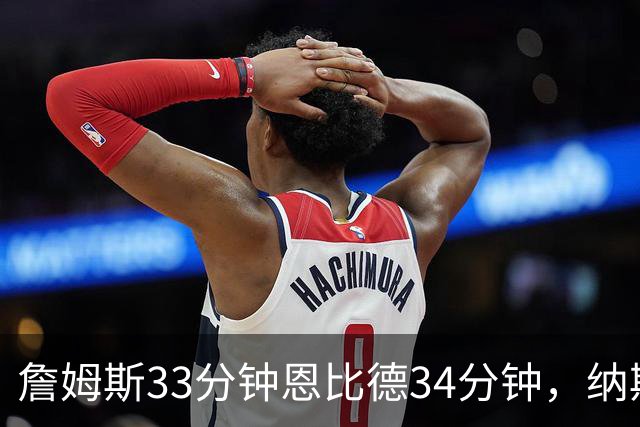 詹姆斯33分钟恩比德34分钟，纳斯把功劳给了布朗