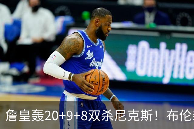 詹皇轰20+9+8双杀尼克斯！布伦森20投20分，唐斯没球权，大帝躺赢