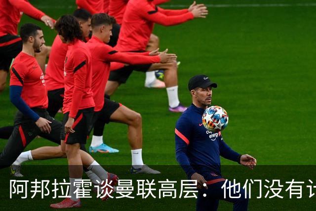 阿邦拉霍谈曼联高层：他们没有计划，不知道自己在做什么，是一群白痴
