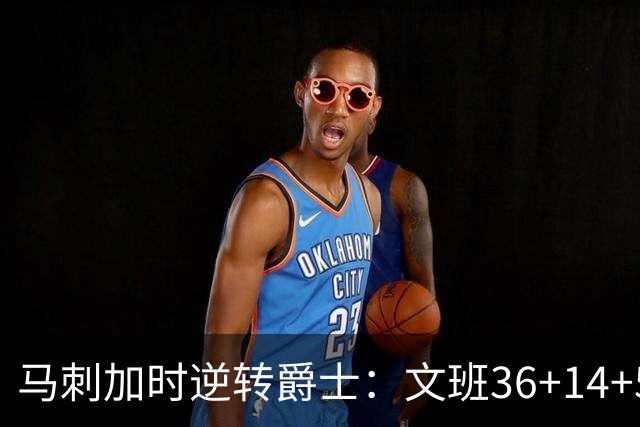 马刺加时逆转爵士：文班36+14+5赛季新高 乔治31+5三分